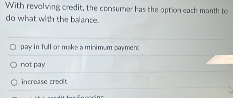 With revolving credit, the consumer has the option each month to
do what with the balance.
pay in full or make a minimum payment
not pay
increase credit