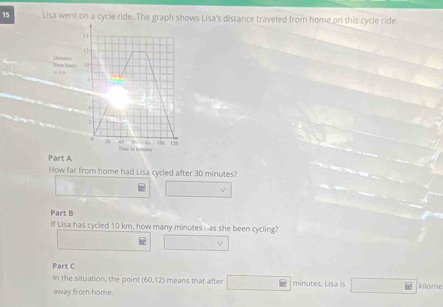 Lisa went on a cycle ride. The graph shows Lisa's distance traveled from home on this cycle ride.
14
Distnce Hrm boce 10
hn h ma
4
100
Toa in homites 129
Part A 
How far from home had Lisa cycled after 30 minutes? 
Part B 
If Lisa has cycled 10 km, how many minutes has she been cycling? 
Part C 
In the situation, the point (60,12) means that after minutes, Lisa is kilome 
away from home.