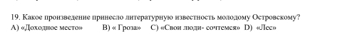 Какое лронзвеленне прннесло лнтературнуюо нзвестность молеолому Островскому?
A) «Доходное место» B) « Γроза» C) «Свон люодн- сочтемея» D) «Лее»