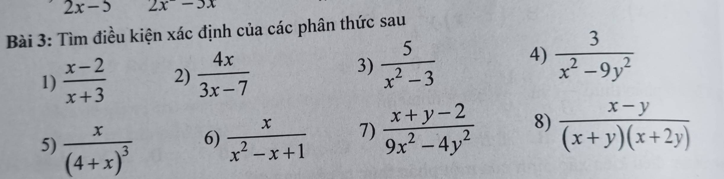 2x-5 2x-3x
Bài 3: Tìm điều kiện xác định của các phân thức sau 
1)  (x-2)/x+3  2)  4x/3x-7 
3)  5/x^2-3 
4)  3/x^2-9y^2 
5) frac x(4+x)^3
6)  x/x^2-x+1 
7)  (x+y-2)/9x^2-4y^2 
8)  (x-y)/(x+y)(x+2y) 