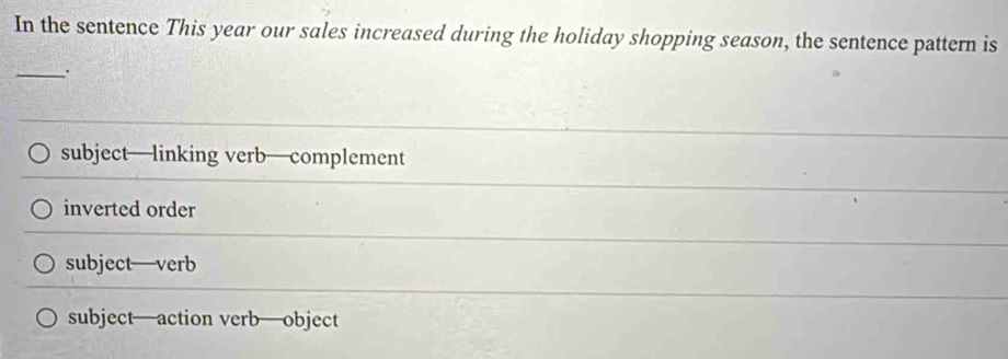 In the sentence This year our sales increased during the holiday shopping season, the sentence pattern is
_.
subject—linking verb—complement
inverted order
subject—verb
subject—action verb—object