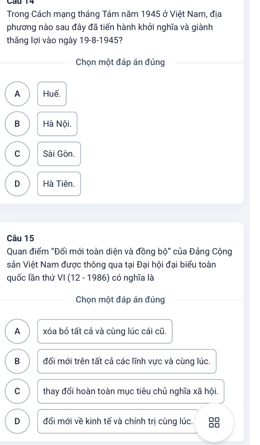 Trong Cách mạng tháng Tám năm 1945 ở Việt Nam, địa
phương nào sau đây đã tiến hành khởi nghĩa và giành
thắng lợi vào ngày 19-8-1945?
Chọn một đáp án đúng
A Huế.
B Hà Nội.
C Sài Gòn.
D Hà Tiên.
Câu 15
Quan điểm "Đổi mới toàn diện và đồng bộ" của Đảng Cộng
sản Việt Nam được thông qua tại Đại hội đại biểu toàn
quốc lần thứ VI(12-19 986) có nghĩa là
Chọn một đáp án đúng
A xóa bỏ tất cả và cùng lúc cái cũ.
B đổi mới trên tất cả các lĩnh vực và cùng lúc.
C thay đổi hoàn toàn mục tiêu chủ nghĩa xã hội.
D đổi mới về kinh tế và chính trị cùng lúc. □□