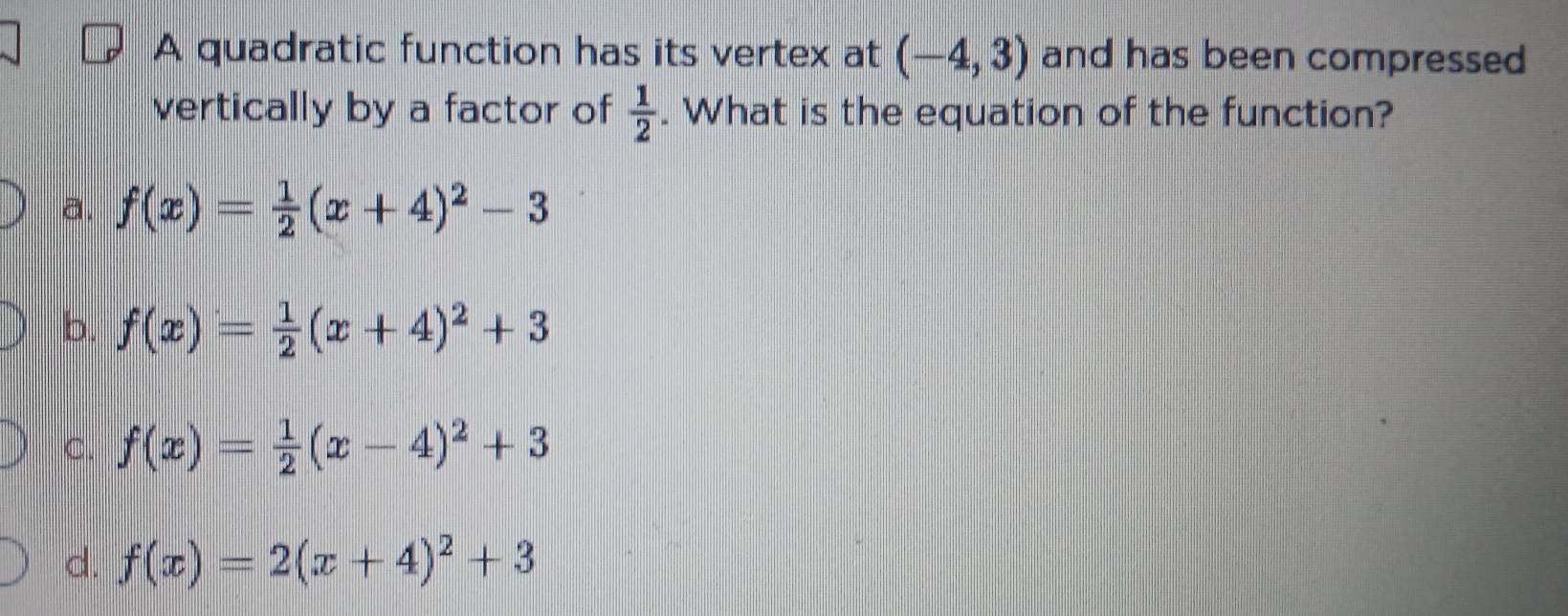 A quadratic function has its vertex at (-4,3) and has been compressed
vertically by a factor of  1/2 . What is the equation of the function?
a. f(x)= 1/2 (x+4)^2-3
b. f(x)= 1/2 (x+4)^2+3
C. f(x)= 1/2 (x-4)^2+3
d. f(x)=2(x+4)^2+3