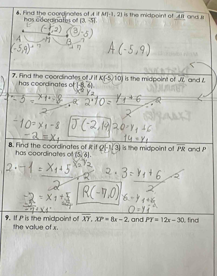 Find the coordinates of if M(-1,2) is the midpoint of overline AB and B
has coordinates of (3,-5). 
7. Find the coordinates of J if K(-5,10) is the midpoint of overline JL and L
has coordinates of (-8,6). 
8. Find the coordinates of R if Q(-1,3) is the midpoint of overline PR and P
has coordinates of (56). 
9. If P is the midpoint of overline XY, XP=8x-2 , and PY=12x-30 , find 
the value of x.