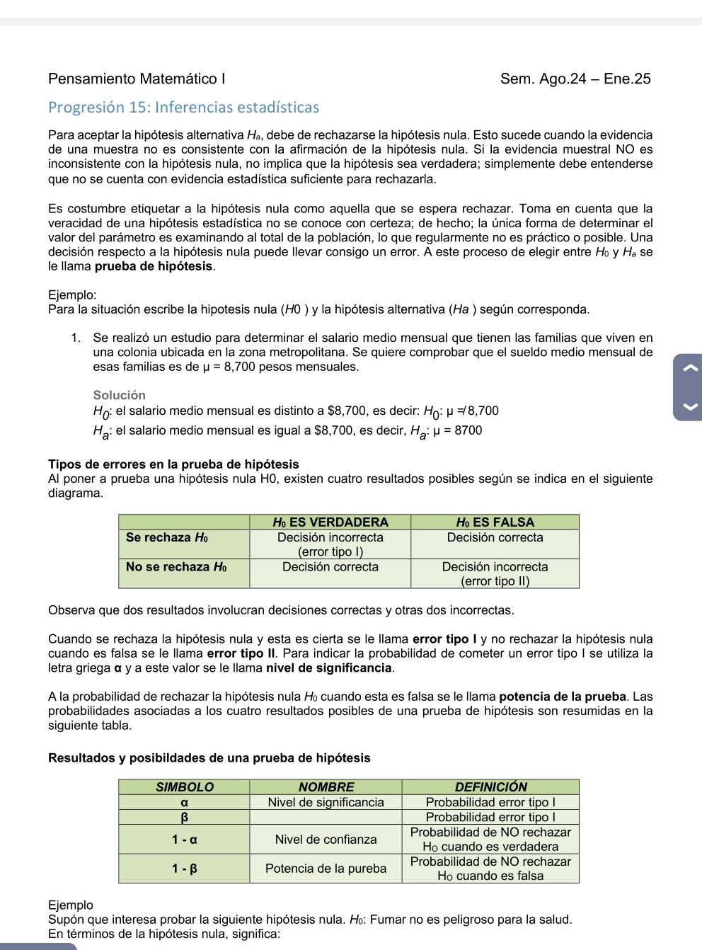 Pensamiento Matemático I Sem. Ago.24 - Ene.25
Progresión 15: Inferencias estadísticas
Para aceptar la hipótesis alternativa Há, debe de rechazarse la hipótesis nula. Esto sucede cuando la evidencia
de una muestra no es consistente con la afirmación de la hipótesis nula. Si la evidencia muestral NO es
inconsistente con la hipótesis nula, no implica que la hipótesis sea verdadera; simplemente debe entenderse
que no se cuenta con evidencia estadística suficiente para rechazarla.
Es costumbre etiquetar a la hipótesis nula como aquella que se espera rechazar. Toma en cuenta que la
veracidad de una hipótesis estadística no se conoce con certeza; de hecho; la única forma de determinar el
valor del parámetro es examinando al total de la población, lo que regularmente no es práctico o posible. Una
decisión respecto a la hipótesis nula puede llevar consigo un error. A este proceso de elegir entre H y H, se
le llama prueba de hipótesis.
Ejemplo:
Para la situación escribe la hipotesis nula (H0 ) y la hipótesis alternativa (Ha ) según corresponda.
1. Se realizó un estudio para determinar el salario medio mensual que tienen las familias que viven en
una colonia ubicada en la zona metropolitana. Se quiere comprobar que el sueldo medio mensual de
esas familias es de mu =8,700 pesos mensuales.
Solución
H_0: el salario medio mensual es distinto a $8,700, es decir: H_0:mu =/8,700
H_a: el salario medio mensual es igual a $8,700, es decir, H_a:mu =8700
Tipos de errores en la prueba de hipótesis
Al poner a prueba una hipótesis nula H0, existen cuatro resultados posibles según se indica en el siguiente
diagrama.
Observa que dos resultados involucran decisiones correctas y otras dos incorrectas.
Cuando se rechaza la hipótesis nula y esta es cierta se le llama error tipo I y no rechazar la hipótesis nula
cuando es falsa se le llama error tipo II. Para indicar la probabilidad de cometer un error tipo I se utiliza la
letra griega α y a este valor se le llama nivel de significancia.
A la probabilidad de rechazar la hipótesis nula  cuando esta es falsa se le llama potencia de la prueba. Las
probabilidades asociadas a los cuatro resultados posibles de una prueba de hipótesis son resumidas en la
siguiente tabla.
Resultados y posibildades de una prueba de hipótesis
Ejemplo
Supón que interesa probar la siguiente hipótesis nula. H: Fumar no es peligroso para la salud.
En términos de la hipótesis nula, significa: