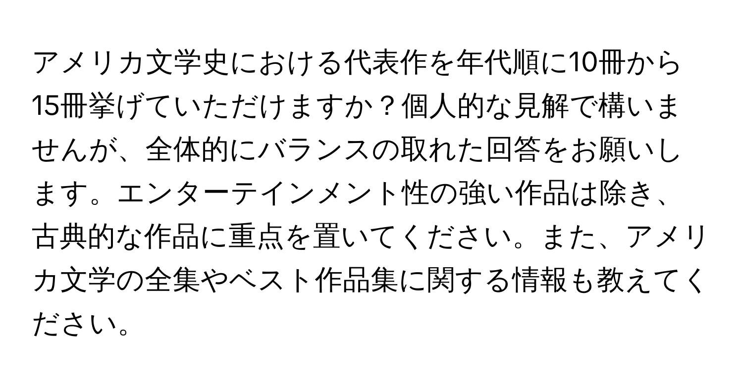 アメリカ文学史における代表作を年代順に10冊から15冊挙げていただけますか？個人的な見解で構いませんが、全体的にバランスの取れた回答をお願いします。エンターテインメント性の強い作品は除き、古典的な作品に重点を置いてください。また、アメリカ文学の全集やベスト作品集に関する情報も教えてください。