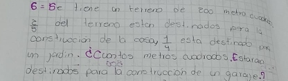 6=6e fiene an rerero de zoo metro cuoar
 2/5  del terreno eston dest rados pera ls 
constivocion de a casoy  1/4  esta destinado pa 
un jadin. ccontos metros aodroobs, Estaran 
destiracbs para la construccion de in garage?