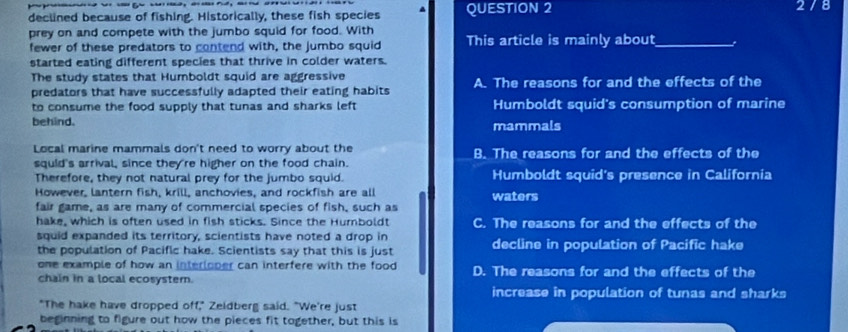 declined because of fishing. Historically, these fish species QUESTION 2 2/8
prey on and compete with the jumbo squid for food. With This article is mainly about_
fewer of these predators to contend with, the jumbo squid
started eating different species that thrive in colder waters.
The study states that Humboldt squid are aggressive
predators that have successfully adapted their eating habits A. The reasons for and the effects of the
to consume the food supply that tunas and sharks left Humboldt squid's consumption of marine
behind. mammals
Local marine mammals don't need to worry about the B. The reasons for and the effects of the
squid's arrival, since they're higher on the food chain.
Therefore, they not natural prey for the jumbo squid. Humboldt squid's presence in California
However, lantern fish, krill, anchovies, and rockfish are all waters
fair game, as are many of commercial species of fish, such as
hake, which is often used in fish sticks. Since the Humboldt C. The reasons for and the effects of the
squid expanded its territory, scientists have noted a drop in
the population of Pacific hake. Scientists say that this is just decline in population of Pacific hake
one example of how an interloper can interfere with the food D. The reasons for and the effects of the
chain in a local ecosyster.
increase in population of tunas and sharks
"The hake have dropped off," Zeldberg said. "We're just
beginning to figure out how the pieces fit together, but this is