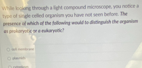 While looking through a light compound microscope, you notice a
type of single celled organism you have not seen before. The
presence of which of the following would to distinguish the organism
as prokaryotic or a eukaryotic?
cell membrane
plasmids
cytoplasm