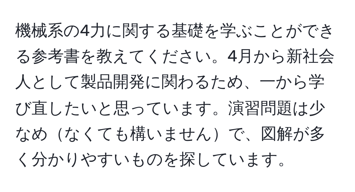 機械系の4力に関する基礎を学ぶことができる参考書を教えてください。4月から新社会人として製品開発に関わるため、一から学び直したいと思っています。演習問題は少なめなくても構いませんで、図解が多く分かりやすいものを探しています。