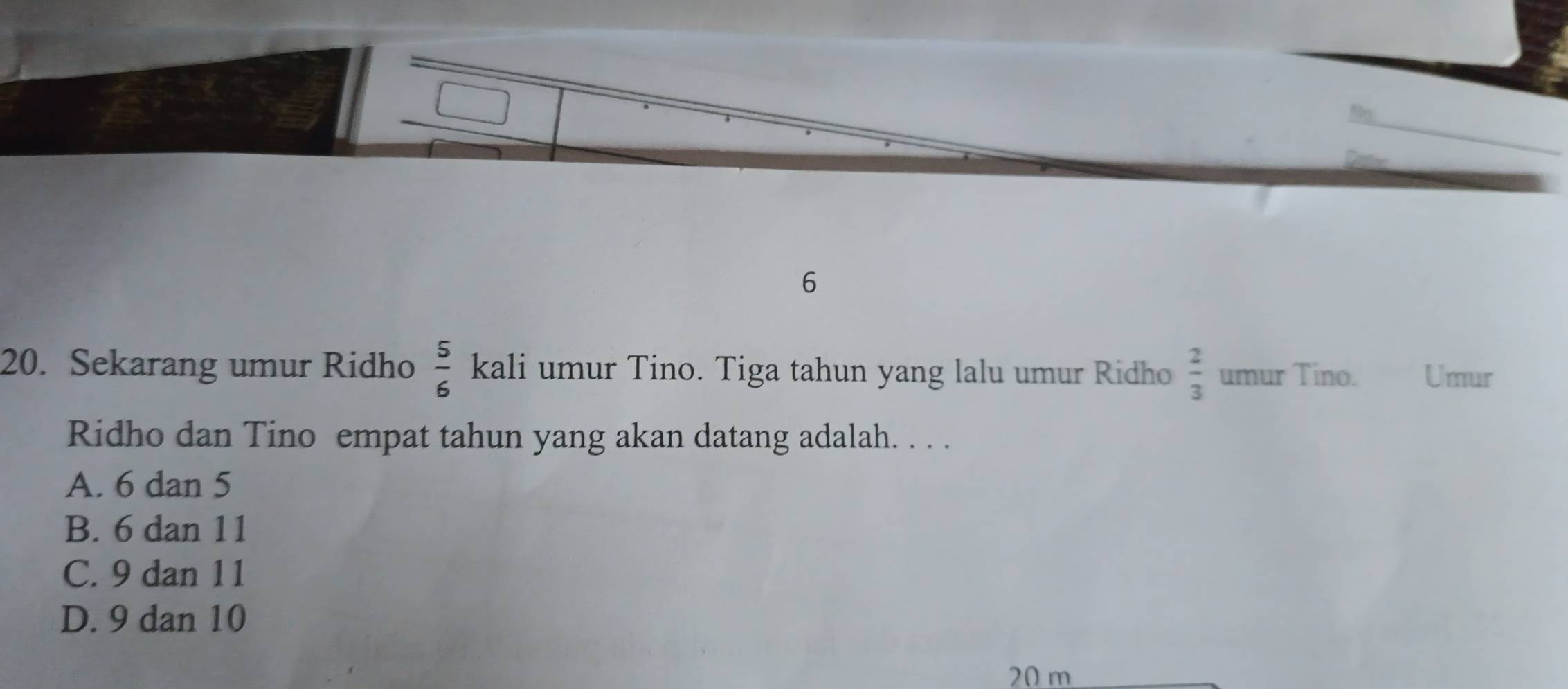 6
20. Sekarang umur Ridho  5/6  kali umur Tino. Tiga tahun yang lalu umur Ridho  2/3  umur Tino. Umur
Ridho dan Tino empat tahun yang akan datang adalah. . . .
A. 6 dan 5
B. 6 dan 11
C. 9 dan 11
D. 9 dan 10
20 m