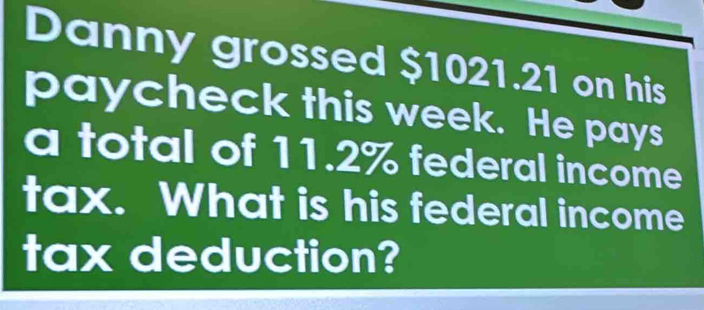 Danny grossed $1021.21 on his 
paycheck this week. He pays 
a total of 11.2% federal income 
tax. What is his federal income 
tax deduction?