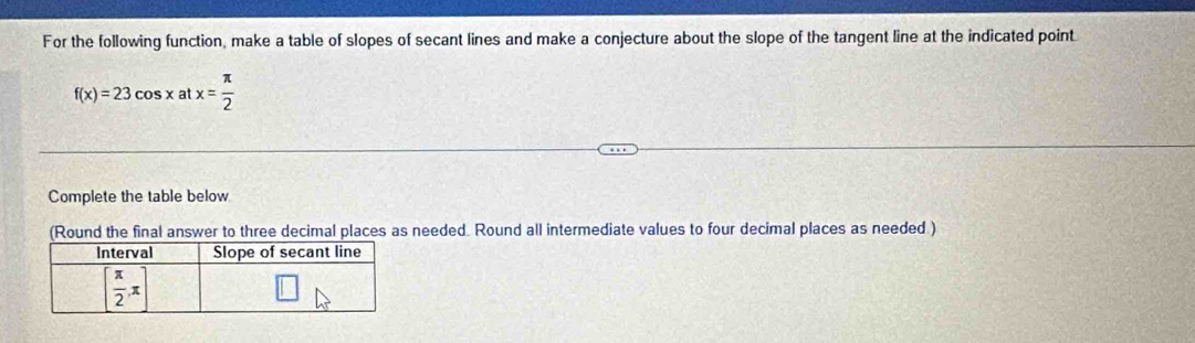 For the following function, make a table of slopes of secant lines and make a conjecture about the slope of the tangent line at the indicated point
f(x)=23cos x at x= π /2 
Complete the table below
(Round the final answer to three decimal places as needed. Round all intermediate values to four decimal places as needed )