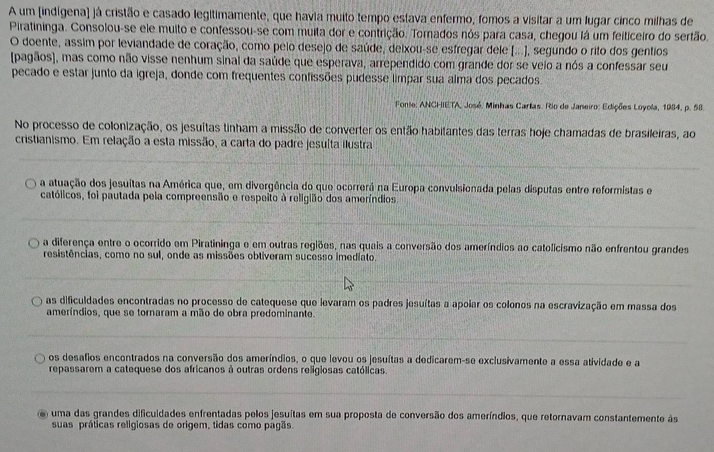 A um [indígena) já cristão e casado legitimamente, que havia muito tempo estava enfermo, fomos a visitar a um lugar cinco milhas de
Piratininga. Consolou-se ele muito e confessou-se com muita dor e contrição. Tornados nós para casa, chegou lá um feiticeiro do sertão.
O doente, assim por leviandade de coração, como pelo desejo de saúde, deixou-se esfregar dele [...], segundo o rito dos gentios
[pagãos], mas como não visse nenhum sinal da saúde que esperava, arrependido com grande dor se veio a nós a confessar seu
pecado e estar junto da igreja, donde com frequentes confissões pudesse limpar sua alma dos pecados
Fonte: ANCHIETA, José, Minhas Cartas. Rio de Janeiro: Edições Loyola, 1984, p. 58.
No processo de colonização, os jesuítas tinham a missão de converter os então habitantes das terras hoje chamadas de brasileiras, ao
cristianismo. Em relação a esta missão, a carta do padre jesuíta ilustra
a atuação dos jesuítas na América que, em divergência do que ocorrerá na Europa convulsionada pelas disputas entre reformistas e
católicos, foi pautada pela compreensão e respeito à religião dos ameríndios
a diferença entre o ocorrido em Piratininga e em outras regiões, nas quais a conversão dos ameríndios ao catolicismo não enfrentou grandes
resistências, como no sul, onde as missões obtiveram sucesso imediato.
as dificuldades encontradas no processo de catequese que levaram os padres jesuítas a apoiar os colonos na escravização em massa dos
ameríndios, que se tornaram a mão de obra predominante.
os desafios encontrados na conversão dos ameríndios, o que levou os jesuítas a dedicarem-se exclusivamente a essa atividade e a
repassarem a catequese dos africanos à outras ordens religiosas católicas.
uma das grandes dificuldades enfrentadas pelos jesuítas em sua proposta de conversão dos ameríndios, que retornavam constantemente às
suas práticas religiosas de origem, tidas como pagãs.