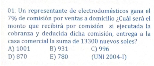 Un representante de electrodomésticos gana el
7% de comisión por ventas a domicilio ¿Cuál será el
monto que recibirá por comisión si ejecutada la
cobranza y deducida dicha comisión, entrega a la
casa comercial la suma de 13300 nuevos soles?
A) 1001 B) 931 C) 996
D) 870 E) 780 (UNI 2004-I)