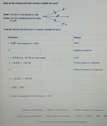 What are the missing parts that correctly complete the proof?
Given: Paint M is on the bevector of ∠ JKI
Prove: Point I is equidistant from the sides
o° ∠ IKL
Drag the answers into the boxes to correctly complete the proof
Statement Reason
1. vector KM is the bisector of ∠ JKL Given
2 □ Definition of bisector
3. ∠ KXM and ∠ KYM are right angles Given
4. ∠ KXM≌ ∠ KYM All right angles are congruent.
5. =□ Refexive Property of Congruence
6 △ KXM≌ △ KYM
=□
7 MX≌ MY
=□
8 Point At is equidistant from the sides of ∠ JKL □
Definition of equicistant Definition of perpendicula= Transitive Property of Congruence
AAS Congruence Postulate SAS Congruence Postulate ∠ JKM≌ ∠ LKM MKsim M7
Corresponcing parts of congruent trangles are congruent