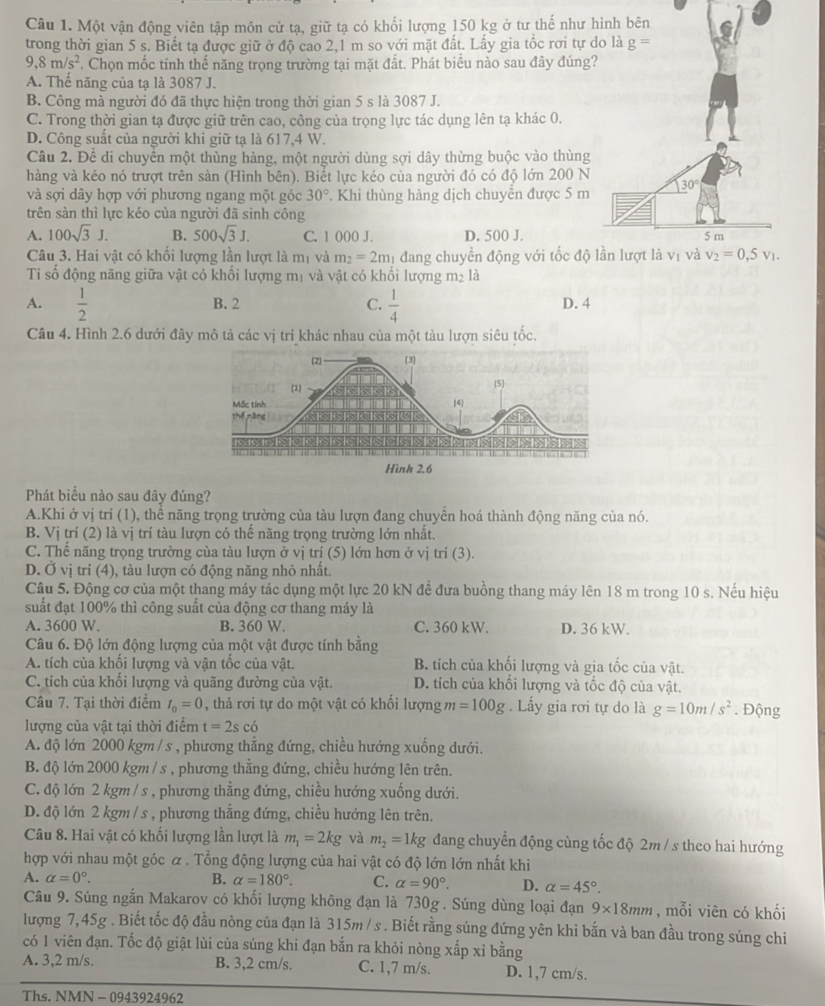 Một vận động viên tập môn cử tạ, giữ tạ có khối lượng 150 kg ở tư thế như 
trong thời gian 5 s. Biết tạ được giữ ở độ cao 2,1 m so với mặt đất. Lấy gia tổc rơi tự
9,8m/s^2. Chọn mốc tính thế năng trọng trường tại mặt đất. Phát biểu nào sau đây đúng
A. Thế năng của tạ là 3087 J.
B. Công mà người đó đã thực hiện trong thời gian 5 s là 3087 J.
C. Trong thời gian tạ được giữ trên cao, công của trọng lực tác dụng lên tạ khác 0.
D. Công suất của người khi giữ tạ là 617,4 W.
Câu 2. Để di chuyển một thùng hàng, một người dùng sợi dây thừng buộc vào thùng
hàng và kéo nó trượt trên sàn (Hình bên). Biết lực kéo của người đó có độ lớn 200 N
và sợi dây hợp với phương ngang một góc 30°. Khi thùng hàng dịch chuyển được 5 m
trên sản thì lực kéo của người đã sinh công
A. 100sqrt(3)J. B. 500sqrt(3)J. C. 1 000 J. D. 500 J.
Câu 3. Hai vật có khối lượng lần lượt là mị và m_2=2m 1 đang chuyển động với tốc độ
Ti số động năng giữa vật có khối lượng mị và vật có khối lượng m² là
A.  1/2  B. 2 C.  1/4  D. 4
Câu 4. Hình 2.6 dưới đây mô tả các vị trí khác nhau của một tàu lượn siêu tốc.
(2) (3)
(1) (5)
Mốc tính (4)
thế,nāng           
NNNXNXXXNNXXXD
Hình 2.6
Phát biểu nào sau đây đúng?
A.Khi ở vị trí (1), thể năng trọng trường của tàu lượn đang chuyền hoá thành động năng của nó.
B. Vị trí (2) là vị trí tàu lượn có thế năng trọng trường lớn nhất.
C. Thế năng trọng trường cùa tàu lượn ở vị trí (5) lớn hơn ở vị trí (3).
D. Ở vị trí (4), tàu lượn có động năng nhỏ nhất.
Câu 5. Động cơ của một thang máy tác dụng một lực 20 kN đề đưa buồng thang máy lên 18 m trong 10 s. Nếu hiệu
suất đạt 100% thì công suất của động cơ thang máy là
A. 3600 W. B. 360 W. C. 360 kW. D. 36 kW.
Câu 6. Độ lớn động lượng của một vật được tính bằng
A. tích của khối lượng và vận tốc của vật. B. tích của khối lượng và gia tốc của vật.
C. tích của khối lượng và quãng đường của vật. D. tích của khối lượng và tốc độ của vật.
Câu 7. Tại thời điểm t_0=0 , thả rơi tự do một vật có khối lượng m=100g. Lấy gia rơi tự do là g=10m/s^2. Động
lượng của vật tại thời điểm t=2scdot o
A. độ lớn 2000 kgm / s , phương thằng đứng, chiều hướng xuống dưới.
B. độ lớn 2000 kgm / s , phương thằng đứng, chiều hướng lên trên.
C. độ lớn 2 kgm / s , phương thẳng đứng, chiều hướng xuống dưới.
D. độ lớn 2 kgm / s , phương thẳng đứng, chiều hướng lên trên.
Câu 8. Hai vật có khối lượng lần lượt là m_1=2kg và m_2=1kg đang chuyển động cùng tốc độ 2m / s theo hai hướng
hợp với nhau một góc α . Tổng động lượng của hai vật có độ lớn lớn nhất khi
A. alpha =0°. B. alpha =180°. C. alpha =90°. D. alpha =45°.
Câu 9. Súng ngắn Makarov có khối lượng không đạn là 730g . Súng dùng loại đạn 9* 18mm , mỗi viên có khối
lượng 7,45g . Biết tốc độ đầu nòng của đạn là 315m / s . Biết rằng súng đứng yên khi bắn và ban đầu trong súng chỉ
có 1 viên đạn. Tốc độ giật lùi của súng khi đạn bắn ra khỏi nòng xấp xỉ bằng
A. 3,2 m/s. B. 3,2 cm/s. C. 1,7 m/s. D. 1,7 cm/s.
Ths. NMN - 0943924962
