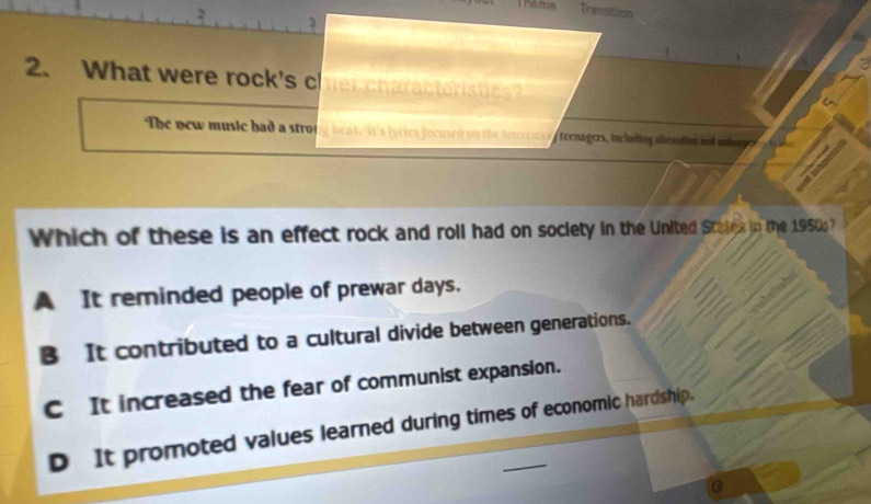 Transition
2. What were rock's cher charactaristics?
The new music had a stro g beat. it's fyries jocused on the lnureus ee tecnagers, bncladies allentng ad uher 
Which of these is an effect rock and roll had on society in the United Statex in the 1950s?
A It reminded people of prewar days.
B It contributed to a cultural divide between generations.
C It increased the fear of communist expansion.
D It promoted values learned during times of economic hardship.
0