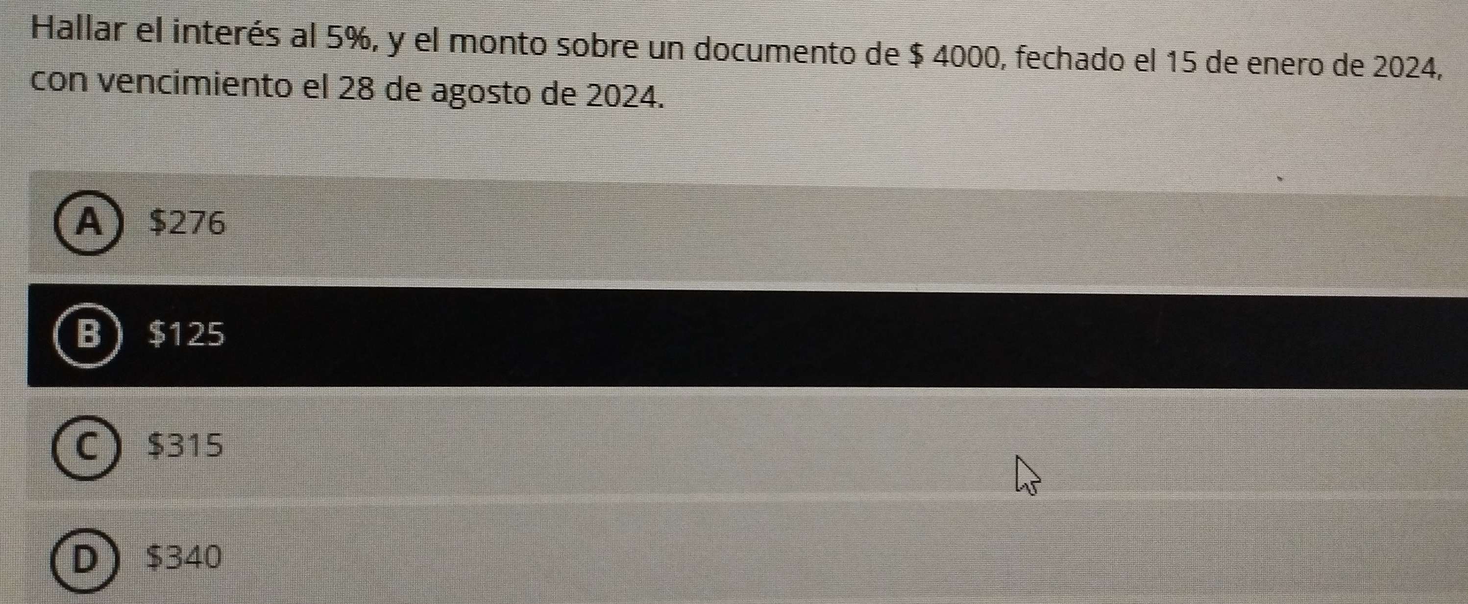 Hallar el interés al 5%, y el monto sobre un documento de $ 4000, fechado el 15 de enero de 2024,
con vencimiento el 28 de agosto de 2024.
A $276
B $125
C $315
D $340