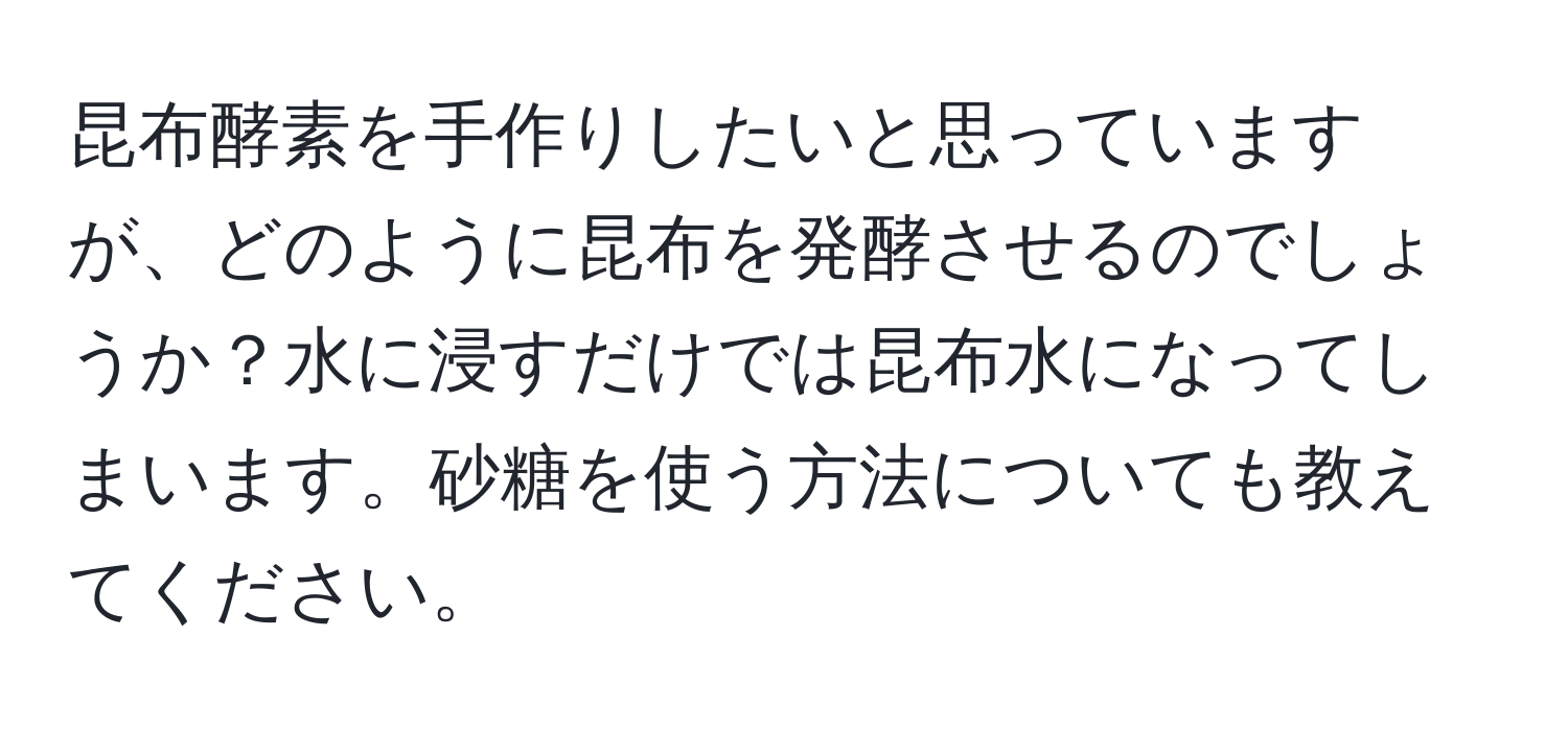 昆布酵素を手作りしたいと思っていますが、どのように昆布を発酵させるのでしょうか？水に浸すだけでは昆布水になってしまいます。砂糖を使う方法についても教えてください。