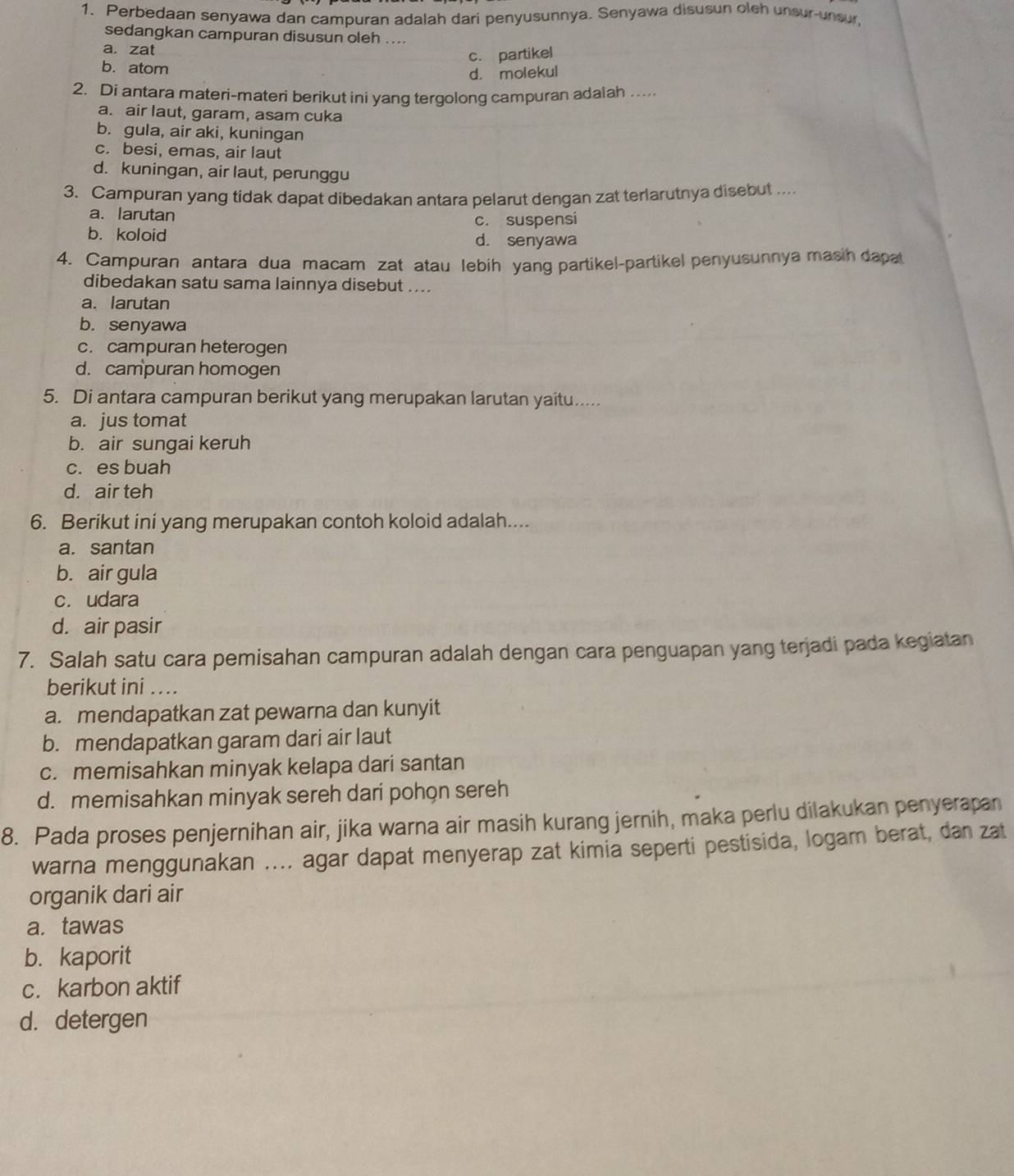 Perbedaan senyawa dan campuran adalah dari penyusunnya. Senyawa disusun oleh unsur-unsur
sedangkan campuran disusun oleh ....
a. zat
c. partikel
b. atom
d. molekul
2. Di antara materi-materi berikut ini yang tergolong campuran adalah ....
a. air laut, garam, asam cuka
b. gula, air aki, kuningan
c. besi, emas, air laut
d. kuningan, air laut, perunggu
3. Campuran yang tidak dapat dibedakan antara pelarut dengan zat terlarutnya disebut ....
a. larutan
c. suspensi
b. koloid d. senyawa
4. Campuran antara dua macam zat atau lebih yang partikel-partikel penyusunnya masih dapa
dibedakan satu sama lainnya disebut ....
a. larutan
b. senyawa
c. campuran heterogen
d. campuran homogen
5. Di antara campuran berikut yang merupakan larutan yaitu.....
a. jus tomat
b. air sungai keruh
c. es buah
d. air teh
6. Berikut ini yang merupakan contoh koloid adalah....
a. santan
b. air gula
c. udara
d. air pasir
7. Salah satu cara pemisahan campuran adalah dengan cara penguapan yang terjadi pada kegiatan
berikut ini ....
a. mendapatkan zat pewarna dan kunyit
b. mendapatkan garam dari air laut
c. memisahkan minyak kelapa dari santan
d. memisahkan minyak sereh dari pohon sereh
8. Pada proses penjernihan air, jika warna air masih kurang jernih, maka perlu dilakukan penyerapan
warna menggunakan .... agar dapat menyerap zat kimia seperti pestisida, logam berat, dan zat
organik dari air
a. tawas
b. kaporit
c. karbon aktif
d. detergen