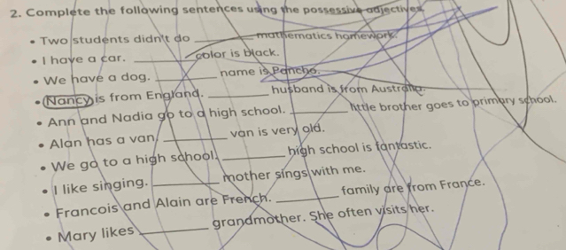 Complete the following sentences using the possessive adjectives 
Two students didn't do _mathematics homework. 
I have a car. _I color is black. 
We have a dog. _name is Pancho. 
Nancy is from England. _husband is from Australa 
Ann and Nadia go to a high school. _little brother goes to primary school. 
Alan has a van _van is very old. 
We go to a high school. _high school is fantastic. 
I like singing. _mother sings with me. 
Francois and Alain are French. _family are from France. 
Mary likes _grandmother. She often visits her.