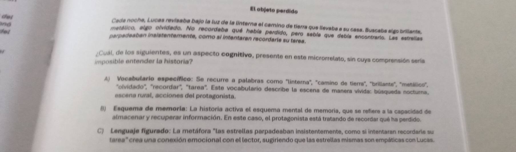 El objeto perdido 
del 
nd 
Cada noche, Lucas revisaba bajo la luz de la linterna el camino de tierra que llevaba a su casa. Buscabs slgo brillants. 
metálico, algo olvidado. No recordaba qué había perdido, pero sabía que debía encontrario. Las estrallas 
del parpadeaban insistentemente, como ai intentaran recordarle su tarea. 
¿Cual, de los siguientes, es un aspecto cognitivo, presente en este microrrelato, sin cuya comprensión sería 
imposible entender la historia? 
A) Vocabulario específico: Se recurre a palabras como "linterna", "camino de tierra', "brillante", "metálico", 
"olvidado", "recordar", "tarea". Este vocabulario describe la escena de manera vívida: búsqueda nocturna. 
escena rural, acciones del protagonista. 
8) Esquema de memoría: La historia activa el esquema mental de memoria, que se refiere a la capacidad de 
almacenar y recuperar información. En este caso, el protagonista está tratando de recordar qué ha perdido. 
C) Lenguaje figurado: La metáfora "las estrellas parpadeaban insistentemente, como si intentaran recordarle su 
tarea' crea una conexión emocional con el lector, sugiriendo que las estrellas mismas son empáticas con Lucas.