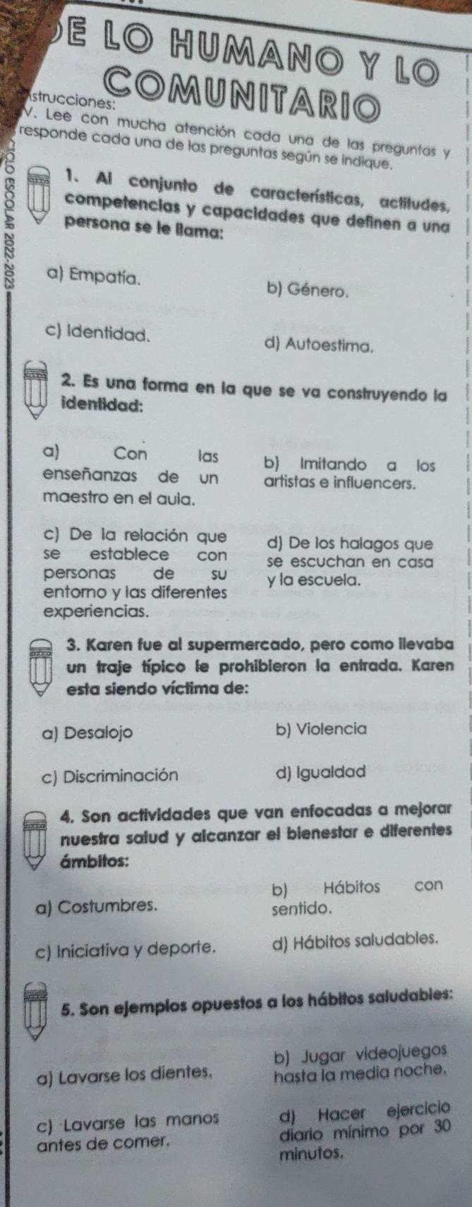 LO HUMANO Y LO
COMUNITARIO
strucciones:
V. Lee con mucha atención cada una de las preguntas y
responde cada una de las preguntas según se indique.
1. Al conjunto de características, actitudes,
competencias y capacidades que definen a una
persona se le llama:
a) Empatía. b) Género.
c) Identidad. d) Autoestima.
2. Es una forma en la que se va construyendo la
identidad:
a) Con las b) Imitando a los
enseñanzas de un artistas e influencers.
maestro en el auia.
c) De la relación que d) De los halagos que
se establece con se escuchan en casa 
personas de SU
entorno y las diferentes y la escuela.
experiencias.
3. Karen fue al supermercado, pero como llevaba
un traje típico le prohibieron la entrada. Karen
esta siendo víctima de:
a) Desalojo b) Violencia
c) Discriminación d) Igualdad
4. Son actividades que van enfocadas a mejorar
nuestra saiud y alcanzar el bienestar e diferentes
ámbitos:
b) Hábitos con
a) Costumbres.
sentido.
c) Iniciativa y deporte. d) Hábitos saludables.
5. Son ejemplos opuestos a los hábitos saludables:
b) Jugar videojuegos
a) Lavarse los dientes. hasta la media noche.
c) Lavarse las mano d) Hacer ejercicio
antes de comer. diario mínimo por 30
minutos.