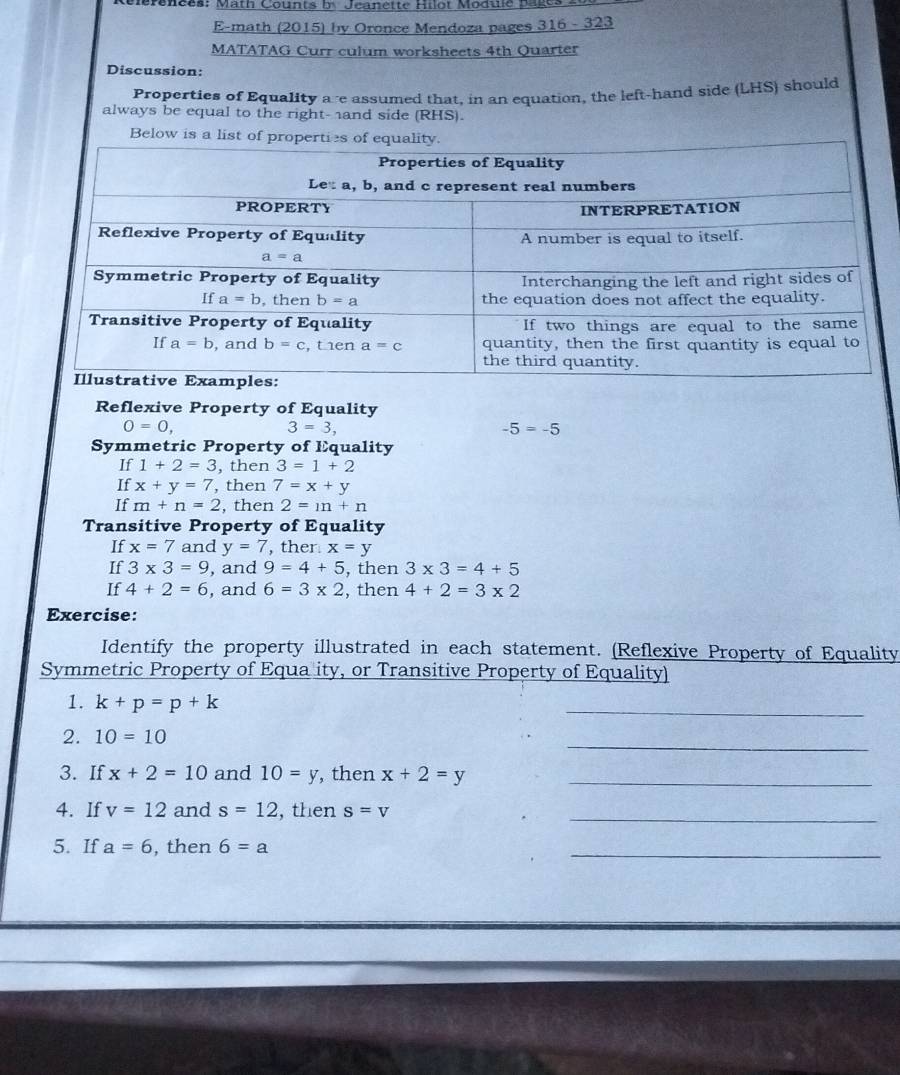 Clérenees: Math Counts by Jeanette Hilot Modue page
E-math (2015) by Oronce Mendoza pages 316 - 323
MATATAG Curr culum worksheets 4th Quarter
Discussion:
Properties of Equality are assumed that, in an equation, the left-hand side (LHS) should
always be equal to the right- and side (RHS).
Below is a list 
Reflexive Property of Equality
0=0,
3=3,
-5=-5
Symmetric Property of Equality
If 1+2=3 , then 3=1+2
If x+y=7 , then 7=x+y
If m+n=2 , then 2=m+n
Transitive Property of Equality
If x=7 and y=7 , ther x=y
If 3* 3=9 , and 9=4+5 , then 3* 3=4+5
If 4+2=6 , and 6=3* 2 , then 4+2=3* 2
Exercise:
Identify the property illustrated in each statement. (Reflexive Property of Equality
Symmetric Property of Equa ity, or Transitive Property of Equality)
1. k+p=p+k
_
2. 10=10
_
3. If x+2=10 and 10=y , then x+2=y _
4. If v=12 and s=12 , then s=v _
5. If a=6 , then 6=a
_