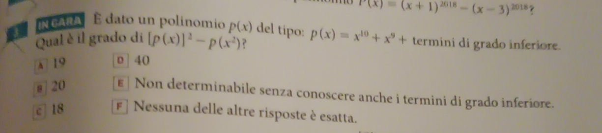 P(x)=(x+1)^2018-(x-3)^2018
NCANA E dato un polinomio p(x) del tipo:
Qual è il grado di [p(x)]^2-p(x^2) p(x)=x^(10)+x^9+ termini di grado inferiore.
A] 19 D 40
s | 20 ε | Non determinabile senza conoscere anche i termini di grado inferiore.
c 18 F* Nessuna delle altre risposte è esatta.