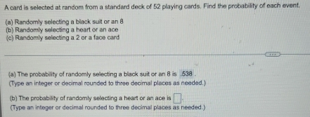 A card is selected at random from a standard deck of 52 playing cards. Find the probability of each event. 
(a) Randomly selecting a black suit or an 8
(b) Randomly selecting a heart or an ace 
(c) Randomly selecting a 2 or a face card 
(a) The probability of randomly selecting a black suit or an 8 is . 538. 
(Type an integer or decimal rounded to three decimal places as needed.) 
(b) The probability of randomly selecting a heart or an ace is □. 
(Type an integer or decimal rounded to three decimal places as needed.)