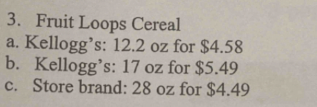 Fruit Loops Cereal 
a. Kellogg’s: 12.2 oz for $4.58
b. Kellogg’s: 17 oz for $5.49
c. Store brand: 28 oz for $4.49