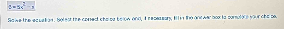 6=5x^2-x
Solve the equation. Select the correct choice below and, if necessary, fill in the answer box to complete your choice.