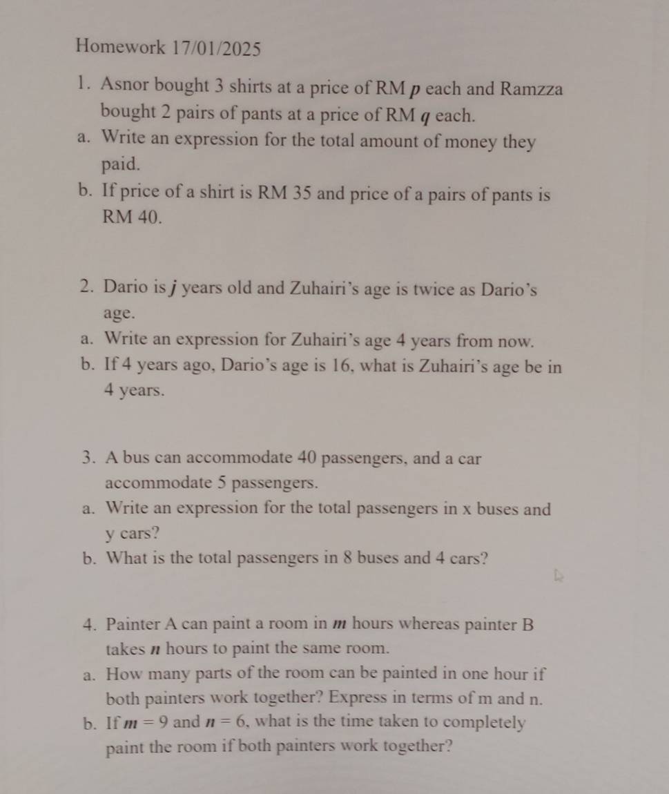 Homework 17/01/2025 
1. Asnor bought 3 shirts at a price of RM p each and Ramzza 
bought 2 pairs of pants at a price of RM q each. 
a. Write an expression for the total amount of money they 
paid. 
b. If price of a shirt is RM 35 and price of a pairs of pants is
RM 40. 
2. Dario is j years old and Zuhairi’s age is twice as Dario’s 
age. 
a. Write an expression for Zuhairi’s age 4 years from now. 
b. If 4 years ago, Dario’s age is 16, what is Zuhairi’s age be in
4 years. 
3. A bus can accommodate 40 passengers, and a car 
accommodate 5 passengers. 
a. Write an expression for the total passengers in x buses and
y cars? 
b. What is the total passengers in 8 buses and 4 cars? 
4. Painter A can paint a room in m hours whereas painter B 
takes hours to paint the same room. 
a. How many parts of the room can be painted in one hour if 
both painters work together? Express in terms of m and n. 
b. If m=9 and n=6 , what is the time taken to completely 
paint the room if both painters work together?