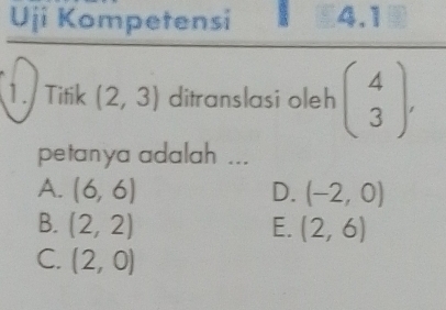 Uji Kompetensi 3 4.1
1.Tifik (2,3) ditranslasi oleh beginpmatrix 4 3endpmatrix , 
petanya adalah ...
A. (6,6) D. (-2,0)
B. (2,2) E. (2,6)
C. (2,0)