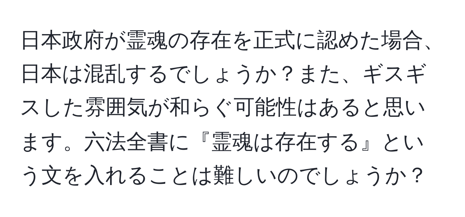 日本政府が霊魂の存在を正式に認めた場合、日本は混乱するでしょうか？また、ギスギスした雰囲気が和らぐ可能性はあると思います。六法全書に『霊魂は存在する』という文を入れることは難しいのでしょうか？