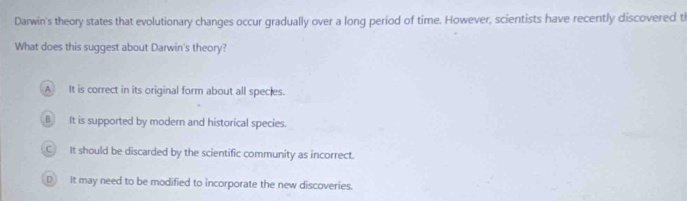 Darwin's theory states that evolutionary changes occur gradually over a long period of time. However, scientists have recently discovered ti
What does this suggest about Darwin's theory?
A It is correct in its original form about all species.
B It is supported by modern and historical species.
C It should be discarded by the scientific community as incorrect.
D It may need to be modified to incorporate the new discoveries.