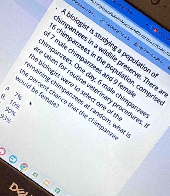 he - Googie Drive
ommonLit| The T Lee County Public S
× CLT: Aril
aFjp2zpxsNU0VffthGvnmQmlDl9YXFUrLmZOnb My Drive - Google Dr
A biologist is studying a population
mpanzees in a wildlife preserve. There
7 male chimpanzees and 9 fem
chimpanzees in the population, compri
Impanzees. One day, 6 male chimpanz
taken for routine veterinary procedure
e biologist were to select one of t
would be female
A. 7%
haining chimpanzees at random, wha
B. 10%
e percent chance that the chimpan
90%
93%