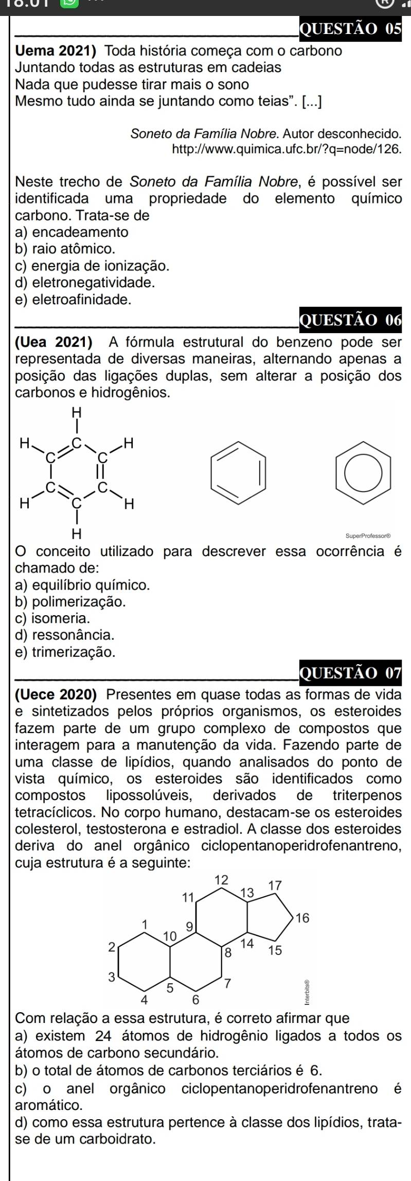 Uema 2021) Toda história começa com o carbono
Juntando todas as estruturas em cadeias
Nada que pudesse tirar mais o sono
Mesmo tudo ainda se juntando como teias”. [...]
Soneto da Família Nobre. Autor desconhecido.
http://www.quimica.ufc.br/?q=node/126.
Neste trecho de Soneto da Família Nobre, é possível ser
identificada uma propriedade do elemento químico
carbono. Trata-se de
a) encadeamento
b) raio atômico.
c) energia de ionização.
d) eletronegatividade.
e) eletroafinidade.
QUESTÃO 06
(Uea 2021) A fórmula estrutural do benzeno pode ser
representada de diversas maneiras, alternando apenas a
posição das ligações duplas, sem alterar a posição dos
carbonos e hidrogênios.
SuperProfessor®
O conceito utilizado para descrever essa ocorrência é
chamado de:
a) equilíbrio químico.
b) polimerização.
c) isomeria.
d) ressonância.
e) trimerização.
QUESTÃO 07
(Uece 2020) Presentes em quase todas as formas de vida
e sintetizados pelos próprios organismos, os esteroides
fazem parte de um grupo complexo de compostos que
interagem para a manutenção da vida. Fazendo parte de
uma classe de lipídios, quando analisados do ponto de
vista químico, os esteroides são identificados como
compostos lipossolúveis, derivados de triterpenos
tetracíclicos. No corpo humano, destacam-se os esteroides
colesterol, testosterona e estradiol. A classe dos esteroides
deriva do anel orgânico ciclopentanoperidrofenantreno,
cuja estrutura é a seguinte:
Com relação a essa estrutura, é correto afirmar que
a) existem 24 átomos de hidrogênio ligados a todos os
átomos de carbono secundário.
b) o total de átomos de carbonos terciários é 6.
c) o anel orgânico ciclopentanoperidrofenantreno é
aromático.
d) como essa estrutura pertence à classe dos lipídios, trata-
se de um carboidrato.