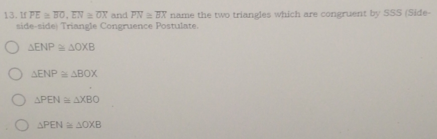 If overline PE≌ overline BO, overline EN≌ overline OX and overline PN≌ overline BX name the two triangles which are congruent by SSS (Side-
side-side) Triangle Congruence Postulate.
△ ENP≌ △ OXB
△ ENP≌ △ BOX
△ PEN≌ △ XBO
△ PEN≌ △ OXB