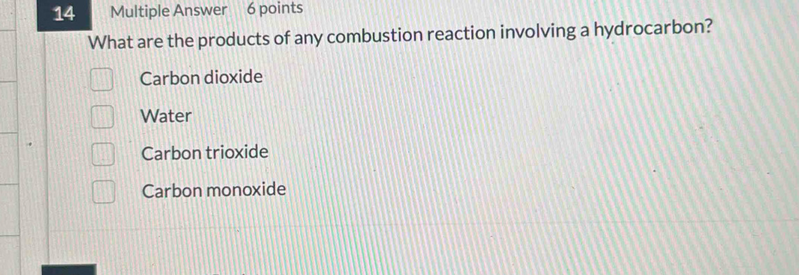 Multiple Answer 6 points
What are the products of any combustion reaction involving a hydrocarbon?
Carbon dioxide
Water
Carbon trioxide
Carbon monoxide