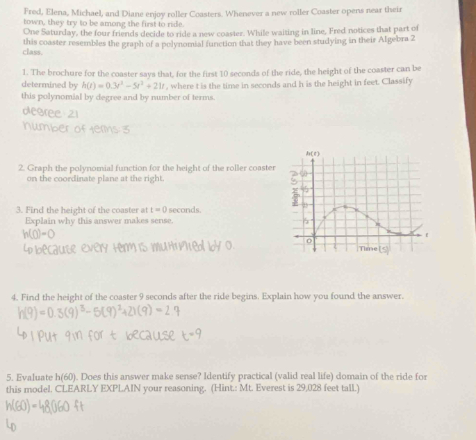 Fred, Elena, Michael, and Diane enjoy roller Coasters. Whenever a new roller Coaster opens near their
town, they try to be among the first to ride.
One Saturday, the four friends decide to ride a new coaster. While waiting in line, Fred notices that part of
this coaster resembles the graph of a polynomial function that they have been studying in their Algebra 2
class.
1. The brochure for the coaster says that, for the first 10 seconds of the ride, the height of the coaster can be
determined by h(t)=0.3t^2-5t^2+21t , where t is the time in seconds and h is the height in feet. Classify
this polynomial by degree and by number of terms.
Afa 22
2. Graph the polynomial function for the height of the roller coaster
on the coordinate plane at the right.
3. Find the height of the coaster at t=0 seconds.
Explain why this answer makes sense. 
4. Find the height of the coaster 9 seconds after the ride begins. Explain how you found the answer.
5. Evaluate h(60). Does this answer make sense? Identify practical (valid real life) domain of the ride for
this model. CLEARLY EXPLAIN your reasoning. (Hint.: Mt. Everest is 29,028 feet tall.)