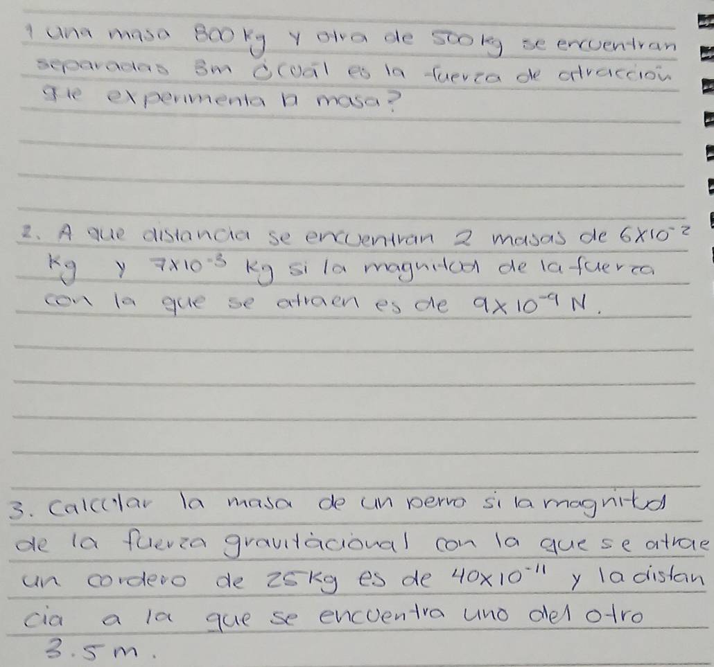 una maso Booky y ola de stolg se encuentran 
separadas Sm Oloal es la fuevia de dvacciow 
gle expermenta b masa? 
2. A que distancia se envventvan 2 masas de 6* 10^(-2)
y Y 7* 10^(-3) Kg si la maguitca de lafuerca 
con la gue se afraen es de 9* 10^(-9)N. 
3. Calcular la masa de un pervo si la magnitd 
de la fuevia graultacional con la gue se atrae 
un cordero de 25kg es de 40* 10^(-11) y la distan 
cia a la que se encventra uno del atro
3. 5m.