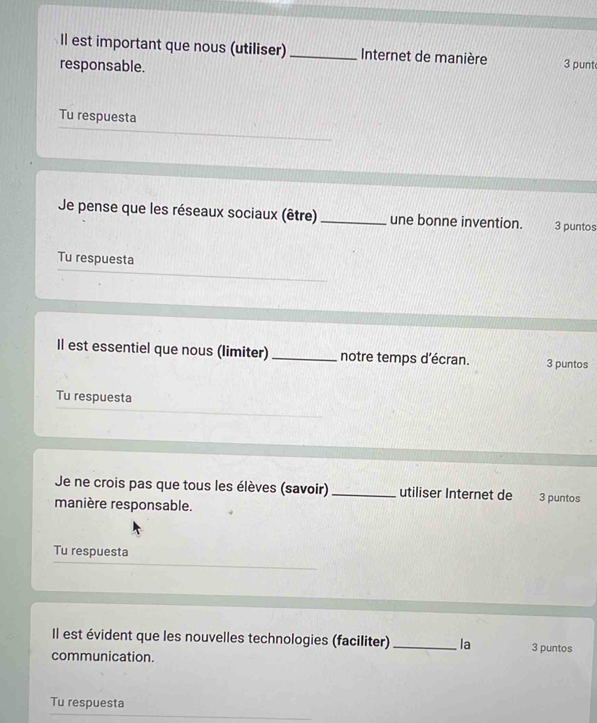 Il est important que nous (utiliser) _Internet de manière 
responsable. 
3 punt 
Tu respuesta 
Je pense que les réseaux sociaux (être)_ une bonne invention. 3 puntos 
Tu respuesta 
Il est essentiel que nous (limiter) _notre temps d'écran. 3 puntos 
Tu respuesta 
Je ne crois pas que tous les élèves (savoir)_ utiliser Internet de 3 puntos 
manière responsable. 
Tu respuesta 
Il est évident que les nouvelles technologies (faciliter) _la 3 puntos 
communication. 
Tu respuesta