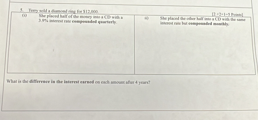 Terry sold a diamond ring for $12,000. [2+2+1=5 Points] 
(i) She placed half of the money into a CD with a i1) She placed the other half into a CD with the same
3.9% interest rate compounded quarterly. interest rate but compounded monthly. 
What is the difference in the interest earned on each amount after 4 years?