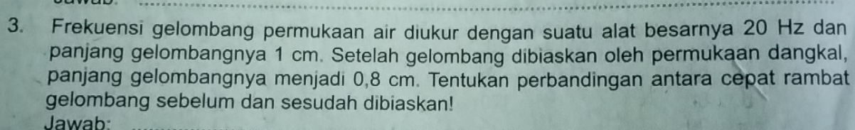 Frekuensi gelombang permukaan air diukur dengan suatu alat besarnya 20 Hz dan 
panjang gelombangnya 1 cm. Setelah gelombang dibiaskan oleh permukaan dangkal, 
panjang gelombangnya menjadi 0,8 cm. Tentukan perbandingan antara cepat rambat 
gelombang sebelum dan sesudah dibiaskan! 
Jawab: