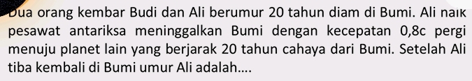 Dua orang kembar Budi dan Ali berumur 20 tahun diam di Bumi. Ali naık 
pesawat antariksa meninggalkan Bumi dengan kecepatan 0, 8c pergi 
menuju planet lain yang berjarak 20 tahun cahaya dari Bumi. Setelah Ali 
tiba kembali di Bumi umur Ali adalah....