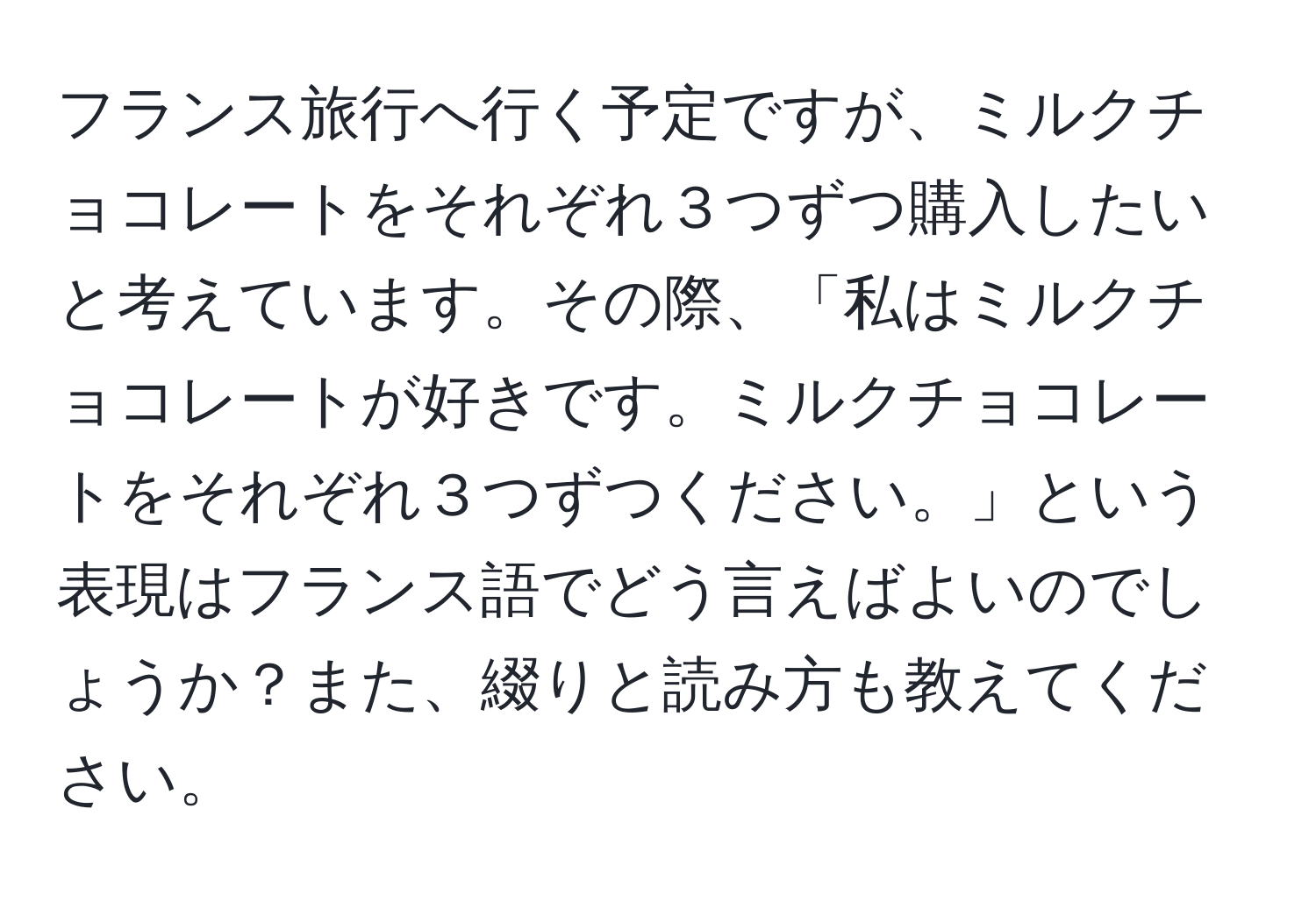 フランス旅行へ行く予定ですが、ミルクチョコレートをそれぞれ３つずつ購入したいと考えています。その際、「私はミルクチョコレートが好きです。ミルクチョコレートをそれぞれ３つずつください。」という表現はフランス語でどう言えばよいのでしょうか？また、綴りと読み方も教えてください。