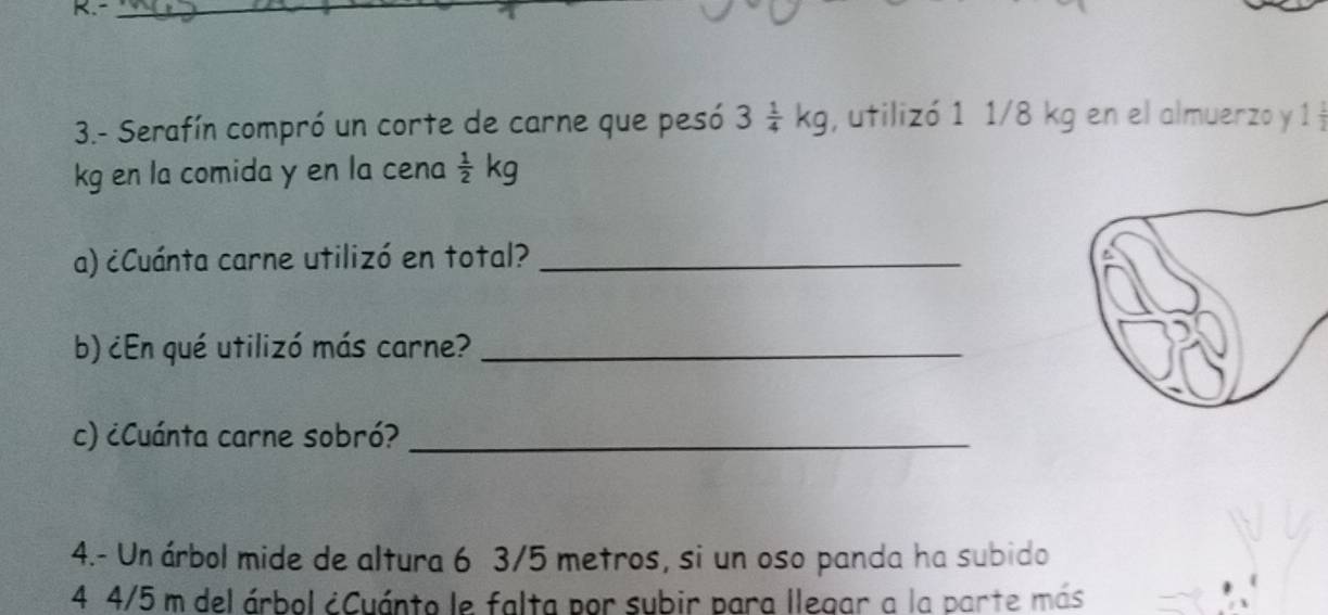 3.- Serafín compró un corte de carne que pesó 3 1/4 kg , utilizó 1 1/8 kg en el almuerzo y 1
kg en la comida y en la cena  1/2 kg
a) ¿Cuánta carne utilizó en total?_ 
b) ¿En qué utilizó más carne?_ 
c) ¿Cuánta carne sobró?_ 
4.- Un árbol mide de altura 6 3/5 metros, si un oso panda ha subido
4 4/5 m del árbol ¿Cuánto le falta por subir para llegar a la parte más