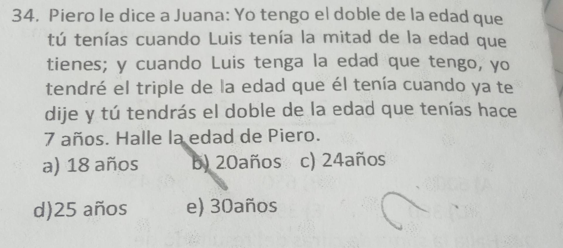 Piero le dice a Juana: Yo tengo el doble de la edad que
tú tenías cuando Luis tenía la mitad de la edad que
tienes; y cuando Luis tenga la edad que tengo, yo
tendré el triple de la edad que él tenía cuando ya te
dije y tú tendrás el doble de la edad que tenías hace
7 años. Halle la edad de Piero.
a) 18 años b) 20años c) 24años
d) 25 años e) 30años